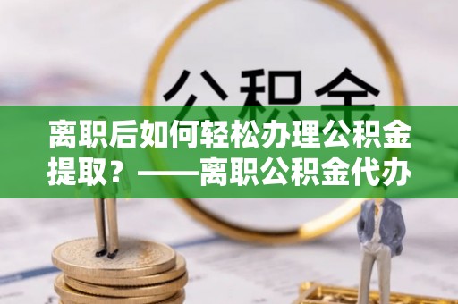 金城江离职后如何轻松办理公积金提取？——离职公积金代办提取服务详解